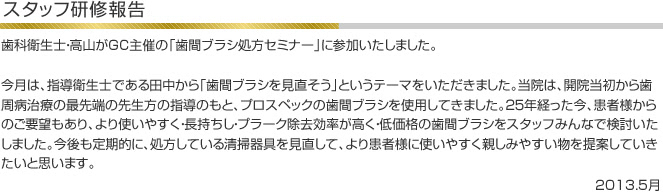 歯科衛生士・高山がGC主催の「歯間ブラシ処方セミナー」に参加いたしました。今月は、指導衛生士である田中から「歯間ブラシを見直そう」というテーマをいただきました。当院は、開院当初から歯周病治療の最先端の先生方の指導のもと、プロスペックの歯間ブラシを使用してきました。２５年経った今、患者様からのご要望もあり、より使いやすく・長持ちし・プラーク除去効率が高く・低価格の歯間ブラシをスタッフみんなで検討いたしました。今後も定期的に、処方している清掃器具を見直して、より患者様に使いやすく親しみやすい物を提案していきたいと思います。